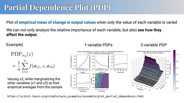 Partial Dependence Plot (PDP)
https://scikit-learn.org/stable/auto_examples/ensemble/plot_partial_dependence.html
Plot of empirical mean of change in output values when only the value of each variable is varied
Example)
Varying x2, while marginalizing the
other variables (x1 and x3) at their
empirical averages from the sample
We can not only analyze the relative importance of each variable, but also see how they
affect the output.
AAACDnicbVDLSsNAFJ3UV62vqODGzdAiVISSFHwsi7pwWcE+oClhMp22Q2eSMDMRY8w/uPAL3Oranbj1F7r0T5w+Frb1wIXDOfdyD8cLGZXKsoZGZml5ZXUtu57b2Nza3jF39+oyiAQmNRywQDQ9JAmjPqkpqhhphoIg7jHS8AZXI79xT4SkgX+n4pC0Oer5tEsxUlpyzQOHI9UXPKleV1M3eXDLafHxGLpmwSpZY8BFYk9JoZJ3Tl6Glbjqmj9OJ8ARJ77CDEnZsq1QtRMkFMWMpDknkiREeIB6pKWpjziR7WScP4VHWunAbiD0+AqO1b8XCeJSxtzTm6O0ct4bif95rUh1L9oJ9cNIER9PHnUjBlUAR2XADhUEKxZrgrCgOivEfSQQVrqymS8eT3Un9nwDi6ReLtlnpdNbXc4lmCALDkEeFIENzkEF3IAqqAEMnsAreAPvxrPxYXwaX5PVjDG92QczML5/AaVHnz4=
PDPx2
(z)
AAACMXicbZDLSgMxFIYzXuu96tJNUIQKUmYUb4tC0YUuK1grdOqQSTNtaJIZkoxYxzyLe7c+g1tdd6dufQnTVsTbD4E//zmHk3xhwqjSrttzRkbHxicmc1PTM7Nz8wv5xaVzFacSkyqOWSwvQqQIo4JUNdWMXCSSIB4yUgs7R/167YpIRWNxprsJaXDUEjSiGGkbBfmDEvQjiXDmmUwY6KuUBxkteeZSwKjghzy7NjbwzCa82YRf922zEeTX3KI7EPxrvE+zVj6G935w26oE+Ve/GeOUE6ExQ0rVPTfRjQxJTTEjZtpPFUkQ7qAWqVsrECeqkQ2+aOC6TZowiqU9QsNB+n0iQ1ypLg9tJ0e6rX7X+uF/tXqqo/1GRkWSaiLwcFGUMqhj2OcFm1QSrFnXGoQltW+FuI0sMW2p/tgScmOZeL8J/DXnW0Vvt7hzauEcgqFyYAWsggLwwB4ogxNQAVWAwR14BE/g2Xlwes6L8zZsHXE+Z5bBDznvH2iurSI=
=
1
n
n
X
i=1
f(xi1, z, xi3)
2-variable PDP
1-variable PDPs
