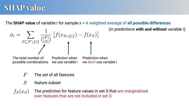 SHAP value
The SHAP value of variable i for sample x = A weighted average of all possible differences
Prediction when
we use variable i
Prediction when
we don’t use variable i
The total number of
possible combinations
AAAB93icbVDLSgNBEJyNrxhfUY9eBoPgKeyKr2NQEI8JmAckS5id9CZDZmaXmVlhWfIFXvXsTbz6OR79EyfJHkxiQUNR1U13VxBzpo3rfjuFtfWNza3idmlnd2//oHx41NJRoig0acQj1QmIBs4kNA0zHDqxAiICDu1gfD/128+gNIvkk0lj8AUZShYySoyVGg/9csWtujPgVeLlpIJy1Pvln94gookAaSgnWnc9NzZ+RpRhlMOk1Es0xISOyRC6lkoiQPvZ7NAJPrPKAIeRsiUNnql/JzIitE5FYDsFMSO97E3F/7xuYsJbP2MyTgxIOl8UJhybCE+/xgOmgBqeWkKoYvZWTEdEEWpsNgtbAjGxmXjLCayS1kXVu65eNS4rtbs8nSI6QafoHHnoBtXQI6qjJqII0At6RW9O6rw7H87nvLXg5DPHaAHO1y8/05Nq
F
AAAB93icbVDLSgNBEJyNrxhfUY9eBoPgKeyKr2PQi8cEzQOSJcxOepMhM7PLzKywLPkCr3r2Jl79HI/+iZNkDyaxoKGo6qa7K4g508Z1v53C2vrG5lZxu7Szu7d/UD48aukoURSaNOKR6gREA2cSmoYZDp1YAREBh3Ywvp/67WdQmkXyyaQx+IIMJQsZJcZKjcd+ueJW3RnwKvFyUkE56v3yT28Q0USANJQTrbueGxs/I8owymFS6iUaYkLHZAhdSyURoP1sdugEn1llgMNI2ZIGz9S/ExkRWqcisJ2CmJFe9qbif143MeGtnzEZJwYknS8KE45NhKdf4wFTQA1PLSFUMXsrpiOiCDU2m4UtgZjYTLzlBFZJ66LqXVevGpeV2l2eThGdoFN0jjx0g2roAdVRE1EE6AW9ojcndd6dD+dz3lpw8pljtADn6xdUSpN3
S
The set of all features
feature subset
AAAB/nicbVDLSsNAFL2pr1pfVZdugkWom5KIr2XRjctK7QPaECbTSTt0ZhJmJmIJBb/Bra7diVt/xaV/4rTNwrYeuHA4517uvSeIGVXacb6t3Mrq2vpGfrOwtb2zu1fcP2iqKJGYNHDEItkOkCKMCtLQVDPSjiVBPGCkFQxvJ37rkUhFI/GgRzHxOOoLGlKMtJHaoV8vP/n1U79YcirOFPYycTNSggw1v/jT7UU44URozJBSHdeJtZciqSlmZFzoJorECA9Rn3QMFYgT5aXTe8f2iVF6dhhJU0LbU/XvRIq4UiMemE6O9EAtehPxP6+T6PDaS6mIE00Eni0KE2bryJ48b/eoJFizkSEIS2putfEASYS1iWhuS8DHJhN3MYFl0jyruJeVi/vzUvUmSycPR3AMZXDhCqpwBzVoAAYGL/AKb9az9W59WJ+z1pyVzRzCHKyvX+vRlf0=
fS(xS) The prediction for feature values in set S that are marginalized
over features that are not included in set S
AAACa3icbVFdb9MwFHXCV1e+CnsDHiyqSdsDVYL4ekGaQJp4HCrdJtVR5Lg3rTXbCfYNonLzQ/fID+A3gNPlgW1cyfLROffcax0XtZIOk+Qiim/dvnP33mBneP/Bw0ePR0+enriqsQJmolKVPSu4AyUNzFCigrPaAteFgtPi/HOnn/4A62RlvuG6hkzzpZGlFBwDlY8cq1cyl/QjZa7RuZ92d+EA4Ts9ChhQS9M4yrxkbUtZabnwaetZIU2l/eZo0/rNdNNJCkqcD8v9n2EKE03dew7oK9qR04Mhs3K5wiwfjZNJsi16E6Q9GJO+jvPRL7aoRKPBoFDcuXma1Jh5blEKBe2QNQ5qLs75EuYBGq7BZX4bTkv3ArOgZWXDMUi37L8Oz7Vza12ETs1x5a5rHfk/bd5g+SHz0tQNghGXi8pGUaxolzRdSAsC1ToALqwMb6VixUN+GP7jypZCtyGT9HoCN8HJ60n6bvL265vx4ac+nQF5Tl6SfZKS9+SQfCHHZEYEuSB/okG0E/2Od+Nn8YvL1jjqPbvkSsV7fwFqF7wb
i =
X
S✓F \{i}
1
|F |
|S|
⇥
f(xS[{i}
) f(xS)
⇤ (in predictions with and without variable i)
