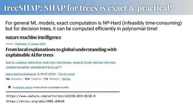 treeSHAP: SHAP for trees is exact & practical!
https://www.nature.com/articles/s42256-019-0138-9
https://arxiv.org/abs/1905.04610
For general ML models, exact computation is NP-Hard (infeasibly time-consuming)
but for decision trees, it can be computed eﬃciently in polynomial time!
