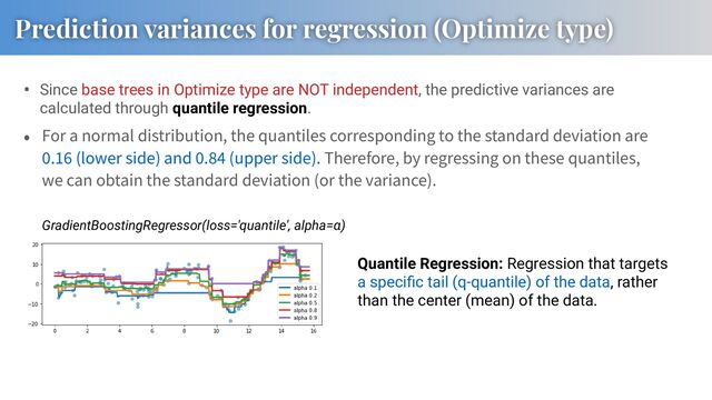 • Since base trees in Optimize type are NOT independent, the predictive variances are
calculated through quantile regression.
For a normal distribution, the quantiles corresponding to the standard deviation are
. (lower side) and . (upper side). Therefore, by regressing on these quantiles,
we can obtain the standard deviation (or the variance).
GradientBoostingRegressor(loss='quantile', alpha=α)
Quantile Regression: Regression that targets
a speciﬁc tail (q-quantile) of the data, rather
than the center (mean) of the data.
Prediction variances for regression (Optimize type)

