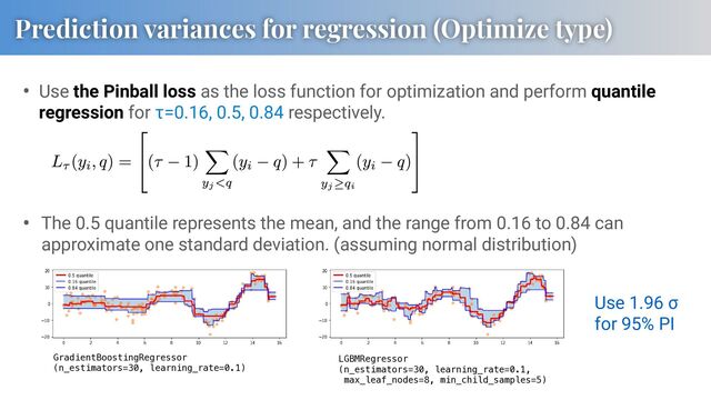 • Use the Pinball loss as the loss function for optimization and perform quantile
regression for τ=0.16, 0.5, 0.84 respectively.
GradientBoostingRegressor
(n_estimators=30, learning_rate=0.1)
LGBMRegressor
(n_estimators=30, learning_rate=0.1,
max_leaf_nodes=8, min_child_samples=5)
• The 0.5 quantile represents the mean, and the range from 0.16 to 0.84 can
approximate one standard deviation. (assuming normal distribution)
Prediction variances for regression (Optimize type)
Use 1.96 σ
for 95% PI
