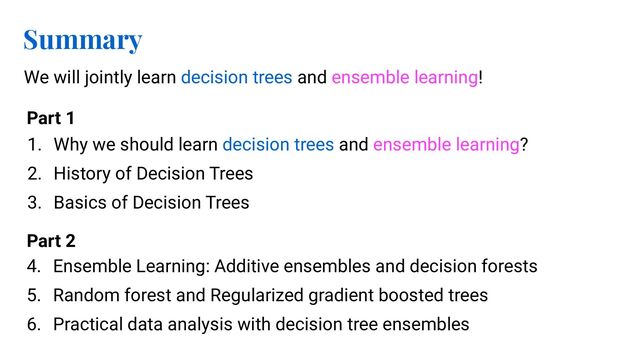 Summary
We will jointly learn decision trees and ensemble learning!
1. Why we should learn decision trees and ensemble learning?
2. History of Decision Trees
3. Basics of Decision Trees
4. Ensemble Learning: Additive ensembles and decision forests
5. Random forest and Regularized gradient boosted trees
6. Practical data analysis with decision tree ensembles
Part 1
Part 2
