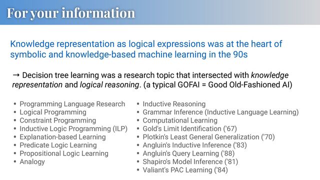 For your information
Knowledge representation as logical expressions was at the heart of
symbolic and knowledge-based machine learning in the 90s
• Programming Language Research
• Logical Programming
• Constraint Programming
• Inductive Logic Programming (ILP)
• Explanation-based Learning
• Predicate Logic Learning
• Propositional Logic Learning
• Analogy
• Inductive Reasoning
• Grammar Inference (Inductive Language Learning)
• Computational Learning
• Gold's Limit Identiﬁcation ('67)
• Plotkin's Least General Generalization ('70)
• Angluin's Inductive Inference ('83)
• Angluin's Query Learning ('88)
• Shapiro's Model Inference ('81)
• Valiant's PAC Learning ('84)
→ Decision tree learning was a research topic that intersected with knowledge
representation and logical reasoning. (a typical GOFAI = Good Old-Fashioned AI)
