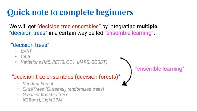 Quick note to complete beginners
We will get “decision tree ensembles” by integrating multiple
“decision trees” in a certain way called “ensemble learning”.
“ensemble learning”
“decision trees”
• CART
• C4.5
• Variations (M5, RETIS, OC1, MARS, GOSDT)
“decision tree ensembles (decision forests)”
• Random Forest
• ExtraTrees (Extremely randomized trees)
• Gradient boosted trees
• XGBoost, LightGBM
