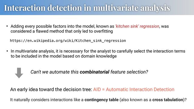 Interaction detection in multivariate analysis
• Adding every possible factors into the model, known as 'kitchen sink' regression, was
considered a ﬂawed method that only led to overﬁtting
https://en.wikipedia.org/wiki/Kitchen_sink_regression
• In multivariate analysis, it is necessary for the analyst to carefully select the interaction terms
to be included in the model based on domain knowledge
An early idea toward the decision tree: AID = Automatic Interaction Detection
Can't we automate this combinatorial feature selection?
It naturally considers interactions like a contingency table (also known as a cross tabulation)?
