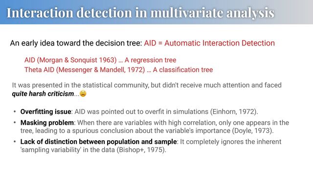 Interaction detection in multivariate analysis
An early idea toward the decision tree: AID = Automatic Interaction Detection
AID (Morgan & Sonquist 1963) … A regression tree
Theta AID (Messenger & Mandell, 1972) … A classiﬁcation tree
It was presented in the statistical community, but didn't receive much attention and faced
quite harsh criticism...!
• Overﬁtting issue: AID was pointed out to overﬁt in simulations (Einhorn, 1972).
• Masking problem: When there are variables with high correlation, only one appears in the
tree, leading to a spurious conclusion about the variable's importance (Doyle, 1973).
• Lack of distinction between population and sample: It completely ignores the inherent
'sampling variability' in the data (Bishop+, 1975).
