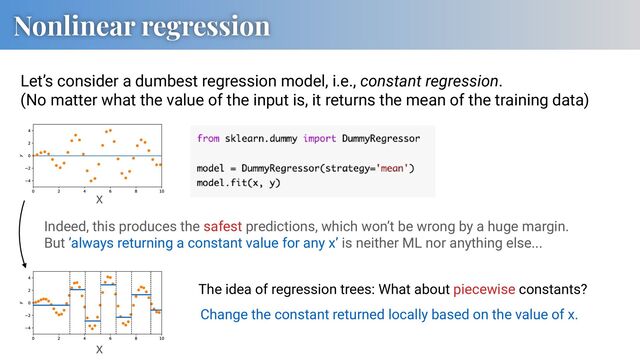 Nonlinear regression
Let’s consider a dumbest regression model, i.e., constant regression.
(No matter what the value of the input is, it returns the mean of the training data)
Indeed, this produces the safest predictions, which won’t be wrong by a huge margin.
But ’always returning a constant value for any x’ is neither ML nor anything else...
x
The idea of regression trees: What about piecewise constants?
Change the constant returned locally based on the value of x.
x
