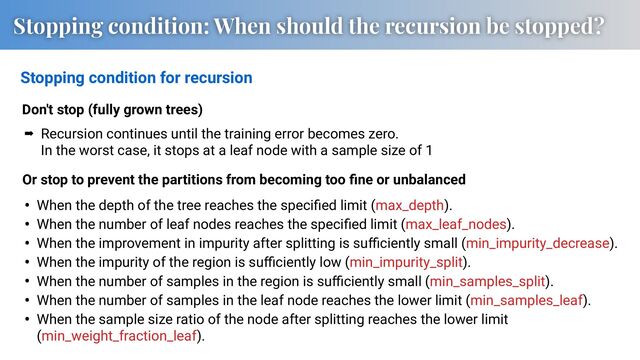 Stopping condition: When should the recursion be stopped?
Stopping condition for recursion
• When the depth of the tree reaches the speciﬁed limit (max_depth).
• When the number of leaf nodes reaches the speciﬁed limit (max_leaf_nodes).
• When the improvement in impurity after splitting is suﬃciently small (min_impurity_decrease).
• When the impurity of the region is suﬃciently low (min_impurity_split).
• When the number of samples in the region is suﬃciently small (min_samples_split).
• When the number of samples in the leaf node reaches the lower limit (min_samples_leaf).
• When the sample size ratio of the node after splitting reaches the lower limit
(min_weight_fraction_leaf).
Or stop to prevent the partitions from becoming too ﬁne or unbalanced
Don't stop (fully grown trees)
➡ Recursion continues until the training error becomes zero.
In the worst case, it stops at a leaf node with a sample size of 1
