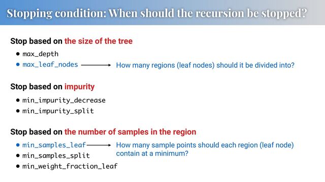 • max_depth
• max_leaf_nodes
• min_samples_leaf
• min_samples_split
• min_weight_fraction_leaf
How many regions (leaf nodes) should it be divided into?
How many sample points should each region (leaf node)
contain at a minimum?
Stopping condition: When should the recursion be stopped?
Stop based on the size of the tree
Stop based on impurity
Stop based on the number of samples in the region
• min_impurity_decrease
• min_impurity_split
