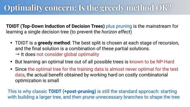 Optimality concern: Is the greedy method OK?
TDIDT (Top-Down Induction of Decision Trees) plus pruning is the mainstream for
learning a single decision tree (to prevent the horizon effect)
• TDIDT is a greedy method: The best split is chosen at each stage of recursion,
and the ﬁnal solution is a combination of these partial solutions.
→ It does not consider global optimality
• But learning an optimal tree out of all possible trees is known to be NP-Hard
• Since the optimal tree for the training data is almost never optimal for the test
data, the actual beneﬁt obtained by working hard on costly combinatorial
optimization is small
This is why classic TDIDT (+post-pruning) is still the standard approach: starting
with building a larger tree, and then prune unnecessary branches to shape the tree
