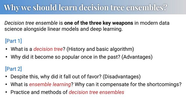 Why we should learn decision tree ensembles?
• What is a decision tree? (History and basic algorithm)
• Why did it become so popular once in the past? (Advantages)
Decision tree ensemble is one of the three key weapons in modern data
science alongside linear models and deep learning.
• Despite this, why did it fall out of favor? (Disadvantages)
• What is ensemble learning? Why can it compensate for the shortcomings?
• Practice and methods of decision tree ensembles
[Part 1]
[Part 2]

