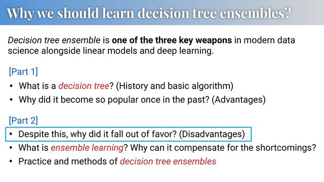 Why we should learn decision tree ensembles?
• What is a decision tree? (History and basic algorithm)
• Why did it become so popular once in the past? (Advantages)
Decision tree ensemble is one of the three key weapons in modern data
science alongside linear models and deep learning.
• Despite this, why did it fall out of favor? (Disadvantages)
• What is ensemble learning? Why can it compensate for the shortcomings?
• Practice and methods of decision tree ensembles
[Part 1]
[Part 2]
