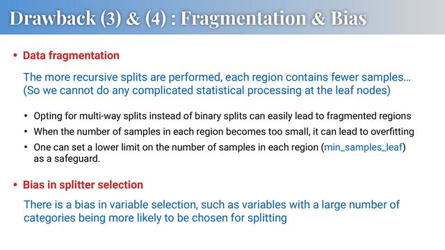 Drawback (3) & (4) : Fragmentation & Bias
• Data fragmentation
There is a bias in variable selection, such as variables with a large number of
categories being more likely to be chosen for splitting
• Bias in splitter selection
• Opting for multi-way splits instead of binary splits can easily lead to fragmented regions
• When the number of samples in each region becomes too small, it can lead to overﬁtting
• One can set a lower limit on the number of samples in each region (min_samples_leaf)
as a safeguard.
The more recursive splits are performed, each region contains fewer samples…
(So we cannot do any complicated statistical processing at the leaf nodes)

