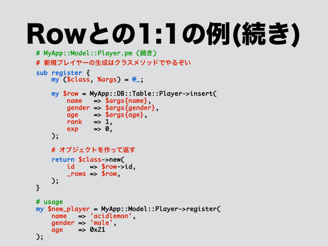 3PXͱͷͷྫ ଓ͖

# MyApp::Model::Player.pm (ଓ͖)
# ৽نϓϨΠϠʔͷੜ੒͸ΫϥεϝιουͰ΍Δ͍ͧ
sub register {
my ($class, %args) = @_;
my $row = MyApp::DB::Table::Player->insert(
name => $args{name},
gender => $args{gender},
age => $args{age},
rank => 1,
exp => 0,
);
# ΦϒδΣΫτΛ࡞ͬͯฦ͢
return $class->new(
id => $row->id,
_rows => $row,
);
}
# usage
my $new_player = MyApp::Model::Player->register(
name => 'acidlemon',
gender => 'male',
age => 0x21
);
