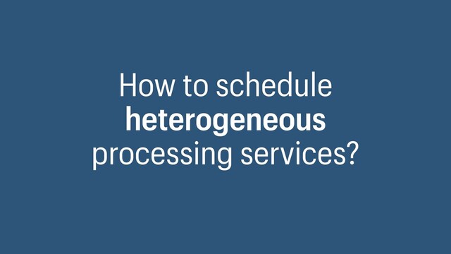 How to schedule
heterogeneous
processing services?
