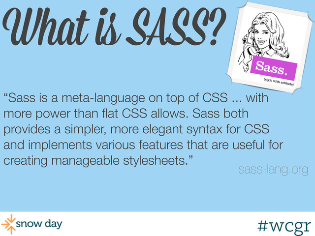 #wcgr
What is SASS?
“Sass is a meta-language on top of CSS ... with
more power than ﬂat CSS allows. Sass both
provides a simpler, more elegant syntax for CSS
and implements various features that are useful for
creating manageable stylesheets.”
sass-lang.org
