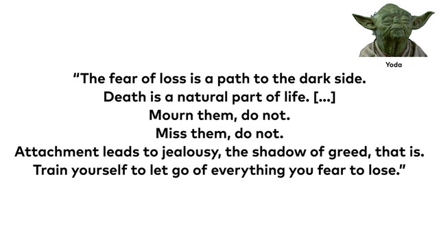 “The fear of loss is a path to the dark side.
Death is a natural part of life. [...]
Mourn them, do not.
Miss them, do not.
Attachment leads to jealousy, the shadow of greed, that is.
Train yourself to let go of everything you fear to lose.”
Yoda
