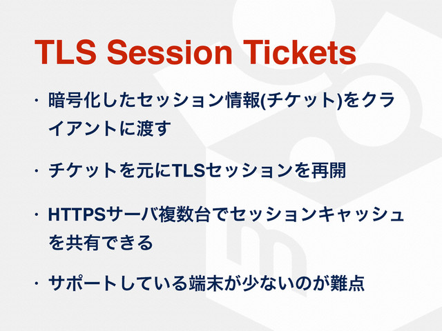 TLS Session Tickets
• ҉߸Խͨ͠ηογϣϯ৘ใ(νέοτ)ΛΫϥ
ΠΞϯτʹ౉͢
• νέοτΛݩʹTLSηογϣϯΛ࠶։
• HTTPSαʔόෳ਺୆ͰηογϣϯΩϟογϡ
Λڞ༗Ͱ͖Δ
• αϙʔτ͍ͯ͠Δ୺຤͕গͳ͍ͷ͕೉఺
