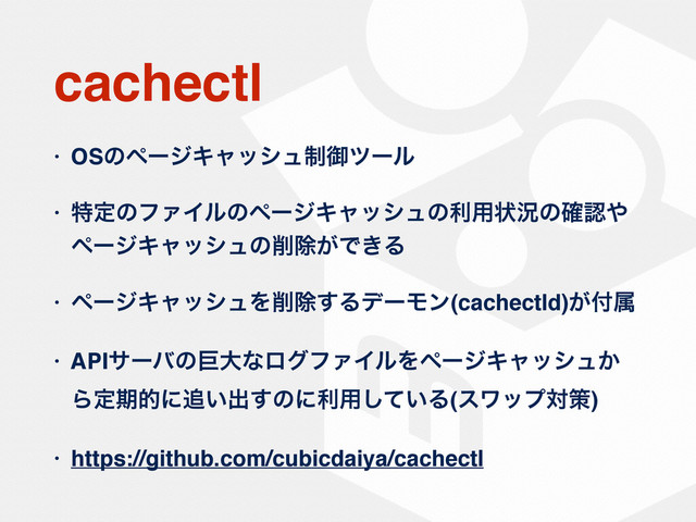 cachectl
• OSͷϖʔδΩϟογϡ੍ޚπʔϧ
• ಛఆͷϑΝΠϧͷϖʔδΩϟογϡͷར༻ঢ়گͷ֬ೝ΍
ϖʔδΩϟογϡͷ࡟আ͕Ͱ͖Δ
• ϖʔδΩϟογϡΛ࡟আ͢ΔσʔϞϯ(cachectld)͕෇ଐ
• APIαʔόͷڊେͳϩάϑΝΠϧΛϖʔδΩϟογϡ͔
Βఆظతʹ௥͍ग़͢ͷʹར༻͍ͯ͠Δ(εϫοϓରࡦ)
• https://github.com/cubicdaiya/cachectl
