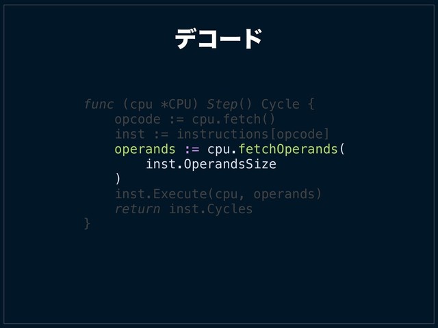 σίʔυ
func (cpu *CPU) Step() Cycle {
opcode := cpu.fetch()
inst := instructions[opcode]
operands := cpu.fetchOperands(
inst.OperandsSize
)
inst.Execute(cpu, operands)
return inst.Cycles
}
