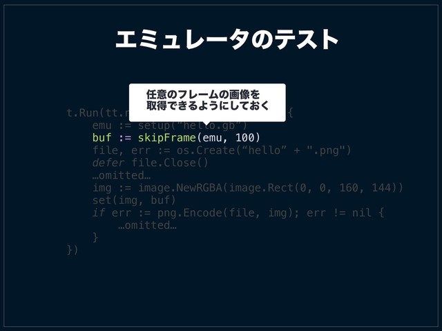 t.Run(tt.name, func(t *testing.T) {
emu := setup(“hello.gb”)
buf := skipFrame(emu, 100)
file, err := os.Create(“hello” + ".png")
defer file.Close()
…omitted…
img := image.NewRGBA(image.Rect(0, 0, 160, 144))
set(img, buf)
if err := png.Encode(file, img); err != nil {
…omitted…
}
})
ΤϛϡϨʔλͷςετ
೚ҙͷϑϨʔϜͷը૾Λ
औಘͰ͖ΔΑ͏ʹ͓ͯ͘͠
