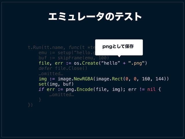 t.Run(tt.name, func(t *testing.T) {
emu := setup(“hello.gb”)
buf := skipFrame(emu, 100)
file, err := os.Create(“hello” + ".png")
defer file.Close()
…omitted…
img := image.NewRGBA(image.Rect(0, 0, 160, 144))
set(img, buf)
if err := png.Encode(file, img); err != nil {
…omitted…
}
})
ΤϛϡϨʔλͷςετ
QOHͱͯ͠อଘ
