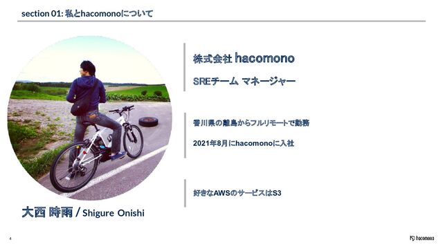 4
section 01: 私とhacomonoについて
株式会社 hacomono 
大西 時雨 / Shigure Onishi
SREチーム マネージャー 
香川県の離島からフルリモートで勤務
2021年8月にhacomonoに入社
好きなAWSのサービスはS3
