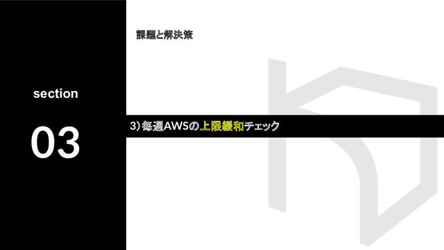 section
03
課題と解決策
3）毎週AWSの上限緩和チェック
