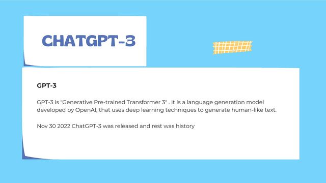CHATGPT-3
GPT-3 is "Generative Pre-trained Transformer 3" . It is a language generation model
developed by OpenAI, that uses deep learning techniques to generate human-like text.
GPT-3
Nov 30 2022 ChatGPT-3 was released and rest was history
