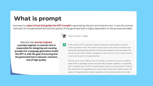 What is prompt
A prompt is a piece of text that guides the GPT-3 model in generating relevant and coherent text. It sets the context
and topic for the generated text and the quality of the generated text is highly dependent on the prompt provided.
New job role: prompt engineer
a prompt engineer is a person who is
responsible for designing and creating
prompts for a language generation model
like GPT-3, with the goal of ensuring that
the generated text is relevant, coherent,
and of high quality.
