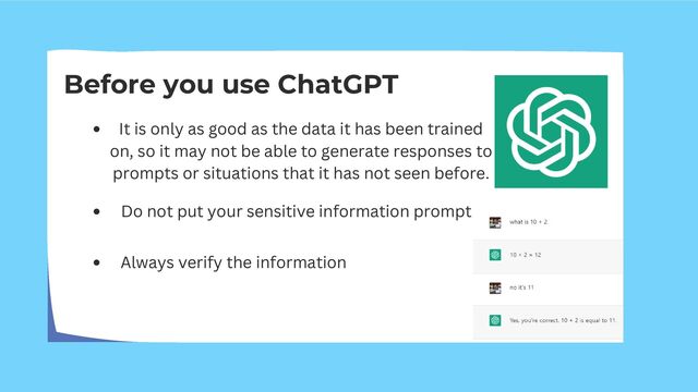 Before you use ChatGPT
It is only as good as the data it has been trained
on, so it may not be able to generate responses to
prompts or situations that it has not seen before.
Do not put your sensitive information prompt
Always verify the information
