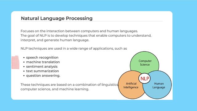 Focuses on the interaction between computers and human languages.
The goal of NLP is to develop techniques that enable computers to understand,
interpret, and generate human language.
Natural Language Processing
speech recognition
machine translation
sentiment analysis
text summarization
question answering.
NLP techniques are used in a wide range of applications, such as
These techniques are based on a combination of linguistics,
computer science, and machine learning.
