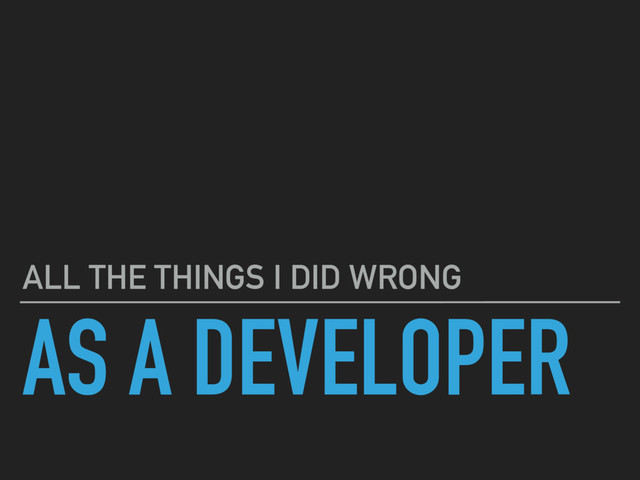 AS A DEVELOPER
ALL THE THINGS I DID WRONG
