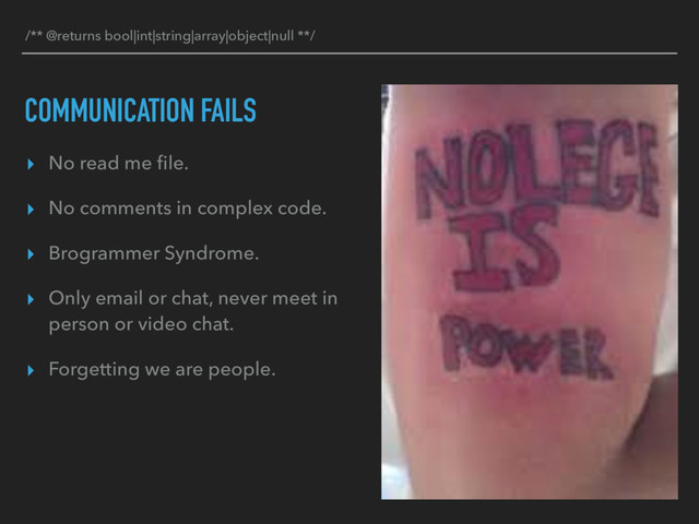 COMMUNICATION FAILS
▸ No read me ﬁle.
▸ No comments in complex code.
▸ Brogrammer Syndrome.
▸ Only email or chat, never meet in
person or video chat.
▸ Forgetting we are people.
/** @returns bool|int|string|array|object|null **/
