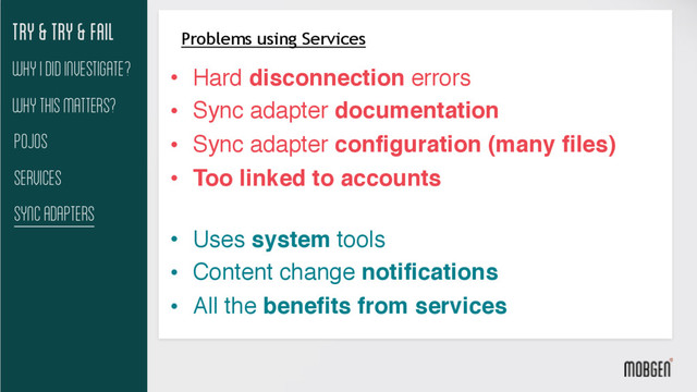 Try & try & fail
Why This matters?
Pojos
Services
Sync Adapters
Why I did investigate?
Problems using Services
• Hard disconnection errors
• Sync adapter documentation
• Sync adapter configuration (many files)
• Too linked to accounts 
• Uses system tools
• Content change notifications
• All the benefits from services
