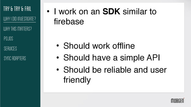 Try & try & fail
Pojos
Services
Sync Adapters
Why I did investigate?
• I work on an SDK similar to
firebase
• Should work offline
• Should have a simple API
• Should be reliable and user
friendly
Why This matters?
