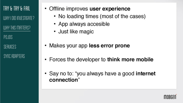 Try & try & fail
Why This matters?
Pojos
Services
Sync Adapters
Why I did investigate?
• Offline improves user experience
• No loading times (most of the cases)
• App always accesible
• Just like magic 
• Makes your app less error prone 
• Forces the developer to think more mobile 
• Say no to: “you always have a good internet
connection”

