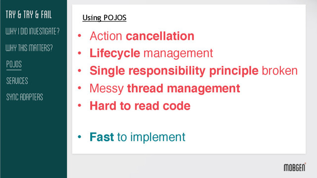 Try & try & fail
Why This matters?
Pojos
Services
Sync Adapters
Why I did investigate?
Using POJOS
• Action cancellation
• Lifecycle management
• Single responsibility principle broken
• Messy thread management
• Hard to read code 
• Fast to implement
