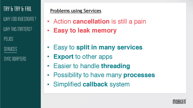 Try & try & fail
Why This matters?
Pojos
Services
Sync Adapters
Why I did investigate?
Problems using Services
• Action cancellation is still a pain
• Easy to leak memory 
• Easy to split in many services
• Export to other apps
• Easier to handle threading
• Possibility to have many processes
• Simplified callback system
