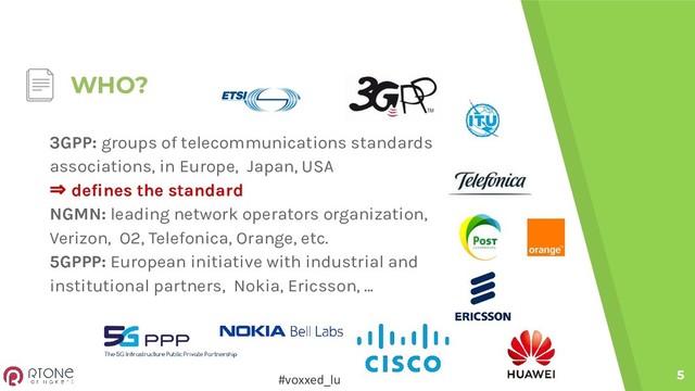 #voxxed_lu
WHO?
5
3GPP: groups of telecommunications standards
associations, in Europe, Japan, USA
⇒ defines the standard
NGMN: leading network operators organization,
Verizon, O2, Telefonica, Orange, etc.
5GPPP: European initiative with industrial and
institutional partners, Nokia, Ericsson, ...
