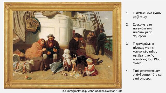 The immigrants' ship, John Charles Dollman 1884
1. Τι αντικείμενα έχουν
μαζί τους;
2. Συγκρίνετε τα
παιχνίδια των
παιδιών με τα
σημερινά.
3. Τι φανερώνει ο
πίνακας για τις
κοινωνικές τάξεις
της βρετανικής
κοινωνίας του 19ου
αιώνα;
4. Γιατί μετανάστευαν
οι άνθρωποι τότε και
γιατί σήμερα;
