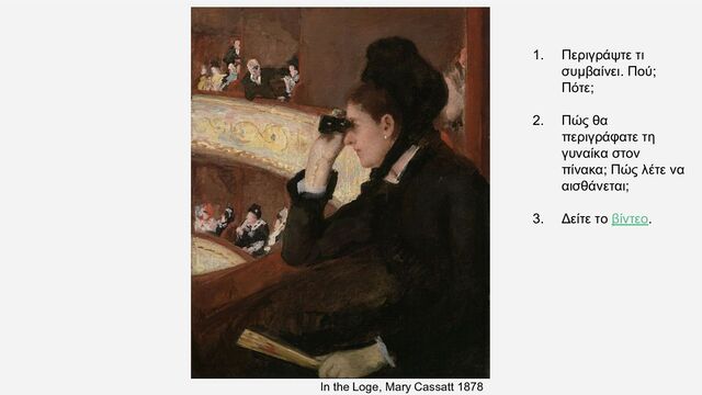 In the Loge, Mary Cassatt 1878
1. Περιγράψτε τι
συμβαίνει. Πού;
Πότε;
2. Πώς θα
περιγράφατε τη
γυναίκα στον
πίνακα; Πώς λέτε να
αισθάνεται;
3. Δείτε το βίντεο.
