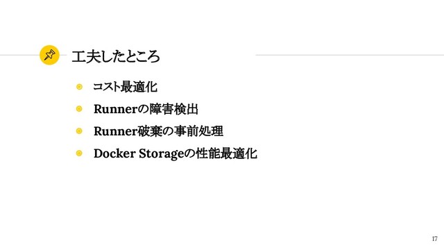 工夫したところ
17
◉ コスト最適化
◉ Runnerの障害検出
◉ Runner破棄の事前処理
◉ Docker Storageの性能最適化

