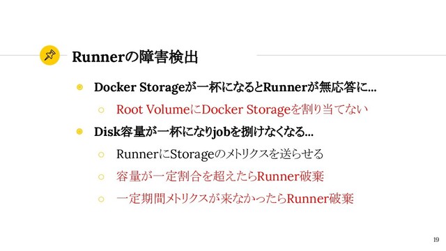 Runnerの障害検出
19
◉ Docker Storageが一杯になるとRunnerが無応答に...
○ Root VolumeにDocker Storageを割り当てない
◉ Disk容量が一杯になりjobを捌けなくなる...
○ RunnerにStorageのメトリクスを送らせる
○ 容量が一定割合を超えたらRunner破棄
○ 一定期間メトリクスが来なかったらRunner破棄
