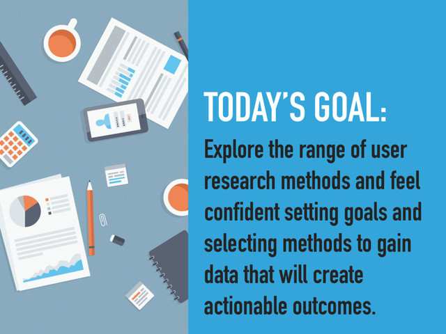 TODAY’S GOAL:
Explore the range of user
research methods and feel
confident setting goals and
selecting methods to gain
data that will create
actionable outcomes.
