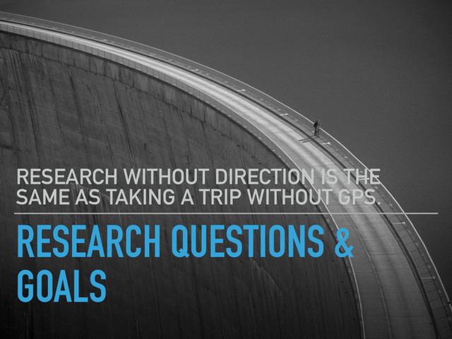 RESEARCH QUESTIONS &
GOALS
RESEARCH WITHOUT DIRECTION IS THE
SAME AS TAKING A TRIP WITHOUT GPS.
