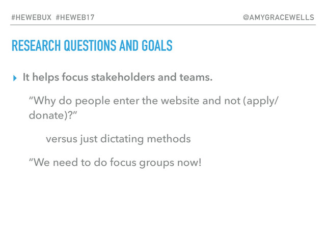 RESEARCH QUESTIONS AND GOALS
▸ It helps focus stakeholders and teams.
“Why do people enter the website and not (apply/
donate)?”
versus just dictating methods
“We need to do focus groups now!
#HEWEBUX #HEWEB17 @AMYGRACEWELLS
