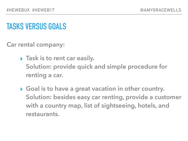 TASKS VERSUS GOALS
Car rental company:
▸ Task is to rent car easily. 
Solution: provide quick and simple procedure for
renting a car.
▸ Goal is to have a great vacation in other country. 
Solution: besides easy car renting, provide a customer
with a country map, list of sightseeing, hotels, and
restaurants.
#HEWEBUX #HEWEB17 @AMYGRACEWELLS
