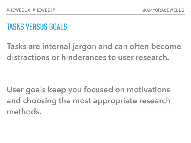 TASKS VERSUS GOALS
Tasks are internal jargon and can often become
distractions or hinderances to user research.
User goals keep you focused on motivations
and choosing the most appropriate research
methods.
#HEWEBUX #HEWEB17 @AMYGRACEWELLS
