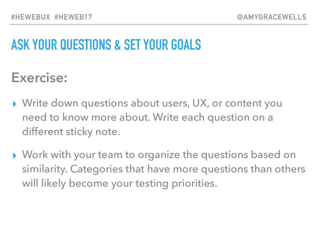 ASK YOUR QUESTIONS & SET YOUR GOALS
Exercise:
▸ Write down questions about users, UX, or content you
need to know more about. Write each question on a
different sticky note.
▸ Work with your team to organize the questions based on
similarity. Categories that have more questions than others
will likely become your testing priorities.
#HEWEBUX #HEWEB17 @AMYGRACEWELLS
